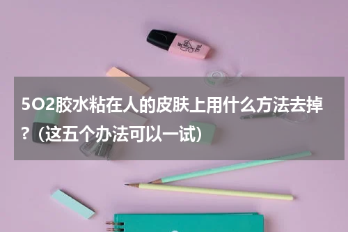 5O2胶水粘在人的皮肤上用什么方法去掉?（这五个办法可以一试）