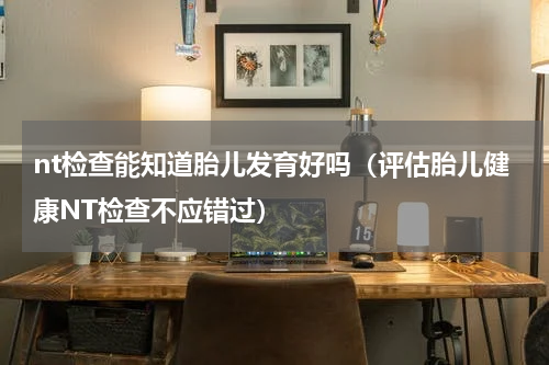 nt检查能知道胎儿发育好吗（评估胎儿健康NT检查不应错过）