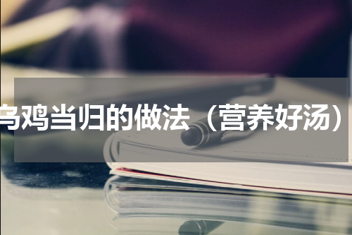 乌鸡当归的做法（营养好汤）