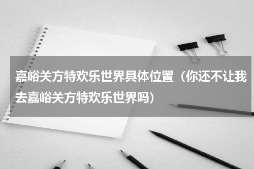 嘉峪关方特欢乐世界具体位置（你还不让我去嘉峪关方特欢乐世界吗）