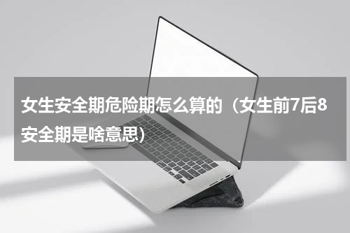 女生安全期危险期怎么算的（女生前7后8安全期是啥意思）