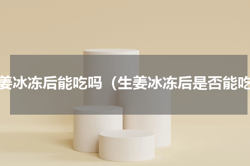 生姜冰冻后能吃吗（生姜冰冻后是否能吃）