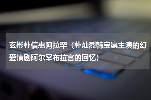 玄彬朴信惠阿拉罕（朴灿烈韩宝凛主演的幻爱情剧阿尔罕布拉宫的回忆）