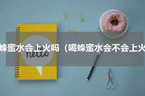 喝蜂蜜水会上火吗（喝蜂蜜水会不会上火）