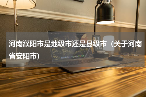 河南濮阳市是地级市还是县级市（关于河南省安阳市）
