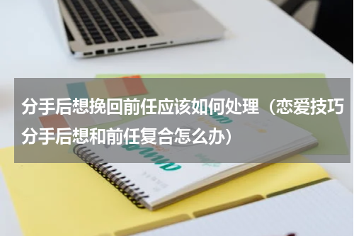 分手后想挽回前任应该如何处理（恋爱技巧分手后想和前任复合怎么办）