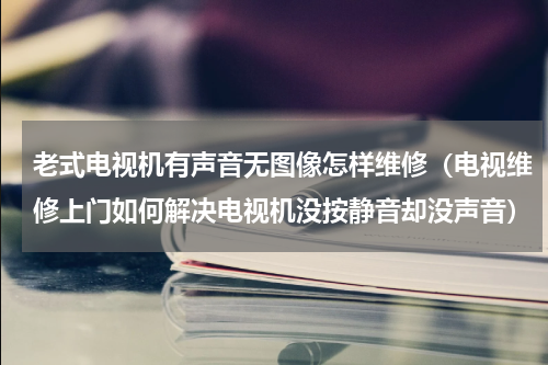 老式电视机有声音无图像怎样维修（电视维修上门如何解决电视机没按静音却没声音）