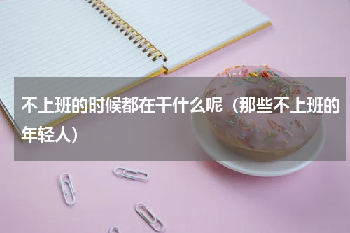 不上班的时候都在干什么呢（那些不上班的年轻人）