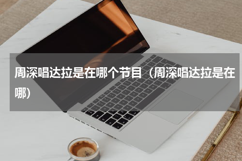 周深唱达拉是在哪个节目（周深唱达拉是在哪）
