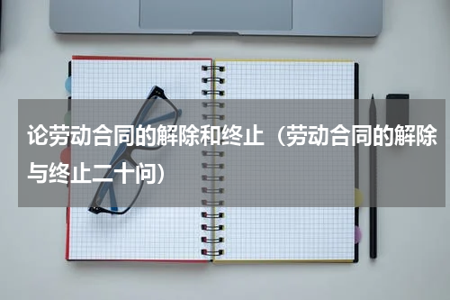 论劳动合同的解除和终止（劳动合同的解除与终止二十问）