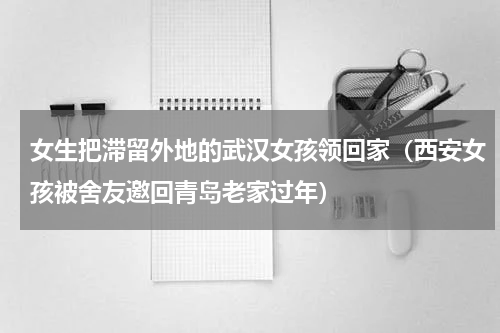 女生把滞留外地的武汉女孩领回家（西安女孩被舍友邀回青岛老家过年）