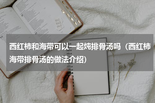 西红柿和海带可以一起炖排骨汤吗（西红柿海带排骨汤的做法介绍）