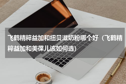 飞鹤精粹益加和纽贝滋奶粉哪个好（飞鹤精粹益加和美葆儿该如何选）