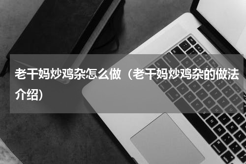 老干妈炒鸡杂怎么做（老干妈炒鸡杂的做法介绍）