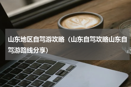 山东地区自驾游攻略（山东自驾攻略山东自驾游路线分享）
