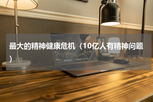 最大的精神健康危机（10亿人有精神问题）