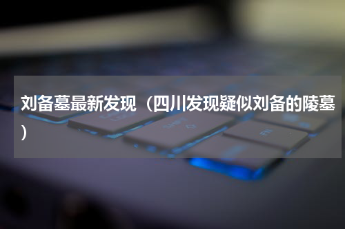 刘备墓最新发现（四川发现疑似刘备的陵墓）