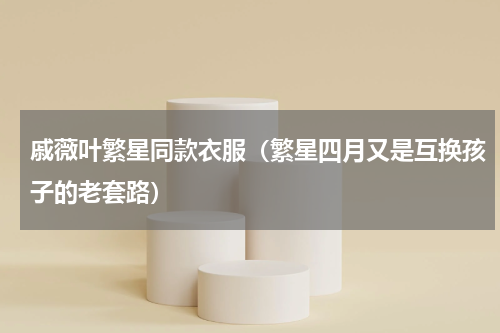 戚薇叶繁星同款衣服（繁星四月又是互换孩子的老套路）