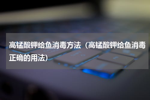 高锰酸钾给鱼消毒方法（高锰酸钾给鱼消毒正确的用法）