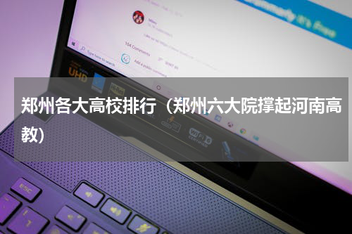 郑州各大高校排行（郑州六大院撑起河南高教）