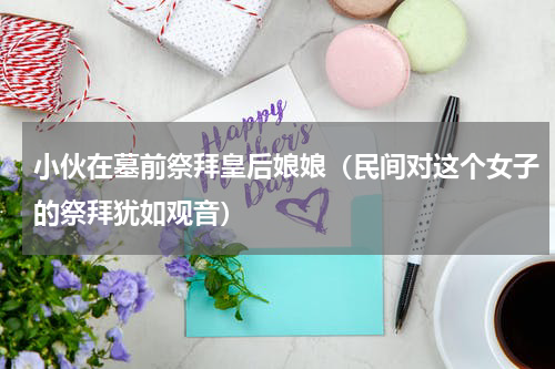 小伙在墓前祭拜皇后娘娘（民间对这个女子的祭拜犹如观音）