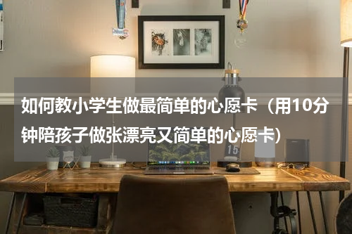 如何教小学生做最简单的心愿卡（用10分钟陪孩子做张漂亮又简单的心愿卡）