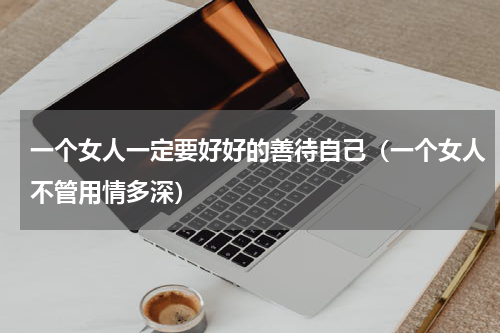 一个女人一定要好好的善待自己（一个女人不管用情多深）