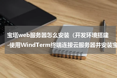宝塔web服务器怎么安装（开发环境搭建-使用WindTerm终端连接云服务器并安装宝塔面板）