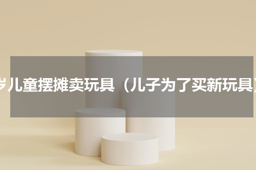 4岁儿童摆摊卖玩具（儿子为了买新玩具）