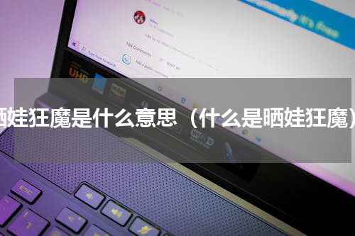 晒娃狂魔是什么意思（什么是晒娃狂魔）