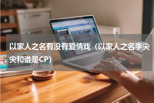 以家人之名有没有爱情戏（以家人之名李尖尖和谁是CP）