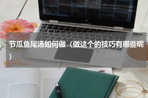 节瓜鱼尾汤如何做（做这个的技巧有哪些呢）