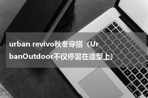 urban revivo秋冬穿搭（UrbanOutdoor不仅停留在造型上）