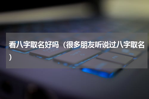 看八字取名好吗（很多朋友听说过八字取名）