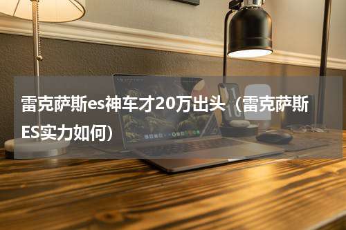 雷克萨斯es神车才20万出头（雷克萨斯ES实力如何）