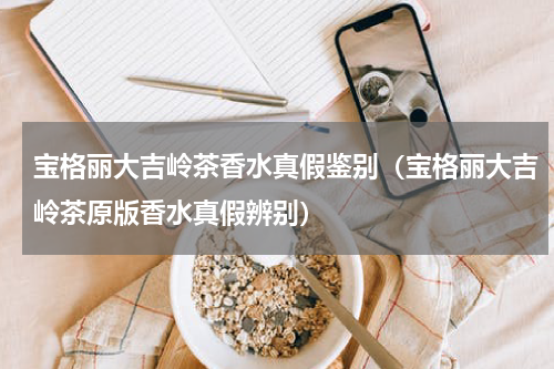 宝格丽大吉岭茶香水真假鉴别（宝格丽大吉岭茶原版香水真假辨别）