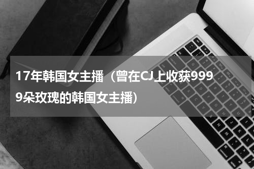 17年韩国女主播（曾在CJ上收获9999朵玫瑰的韩国女主播）