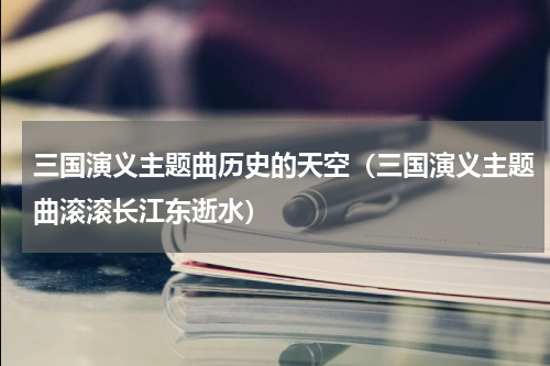三国演义主题曲历史的天空（三国演义主题曲滚滚长江东逝水）