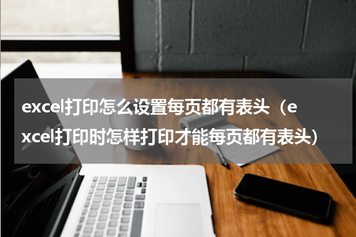 excel打印怎么设置每页都有表头（excel打印时怎样打印才能每页都有表头）
