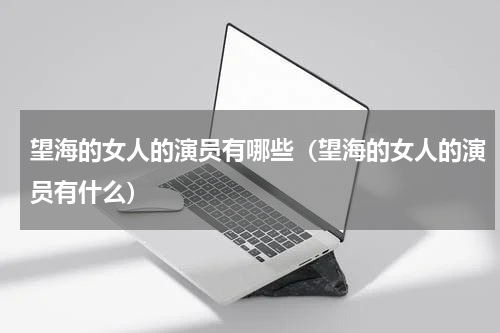 望海的女人的演员有哪些（望海的女人的演员有什么）