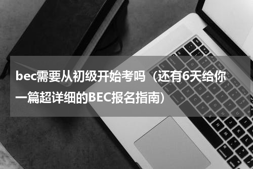 bec需要从初级开始考吗（还有6天给你一篇超详细的BEC报名指南）