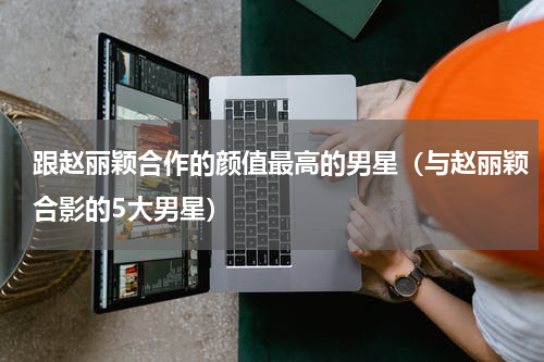 跟赵丽颖合作的颜值最高的男星（与赵丽颖合影的5大男星）