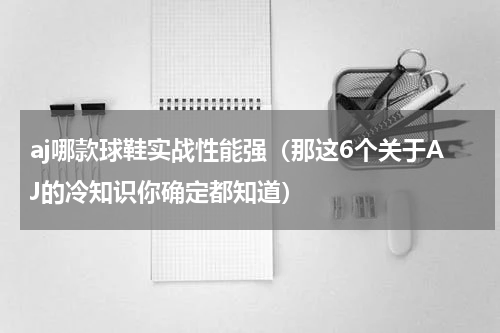 aj哪款球鞋实战性能强（那这6个关于AJ的冷知识你确定都知道）