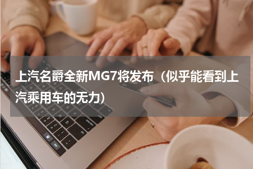 上汽名爵全新MG7将发布（似乎能看到上汽乘用车的无力）