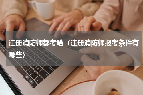 注册消防师都考啥（注册消防师报考条件有哪些）