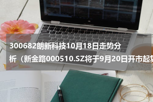 300682朗新科技10月18日走势分析（新金路000510.SZ将于9月20日开市起复牌）