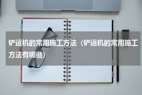 铲运机的常用施工方法（铲运机的常用施工方法有哪些）