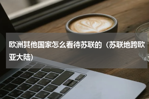 欧洲其他国家怎么看待苏联的（苏联地跨欧亚大陆）