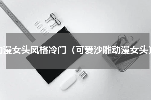 动漫女头风格冷门（可爱沙雕动漫女头）