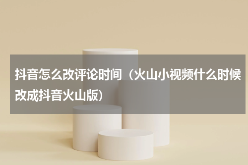 抖音怎么改评论时间（火山小视频什么时候改成抖音火山版）